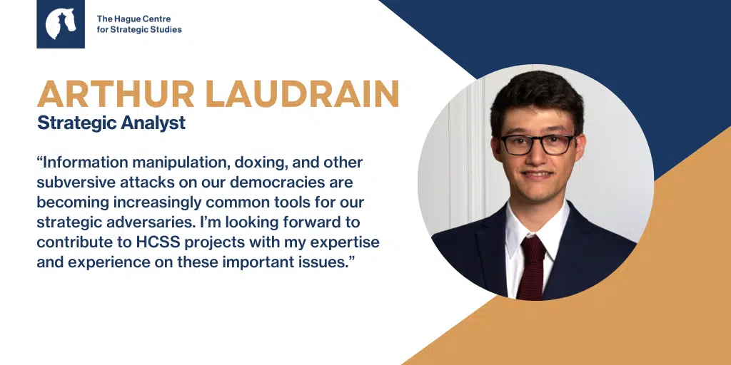 HCSS is excited to welcome Arthur Laudrain as our new Strategic Analyst! Laudrain is an expert on emerging technologies and international affairs, foreign interference in democratic processes, information manipulation, cyber strategies and doctrines, for governments, think-tanks, and the private sector.